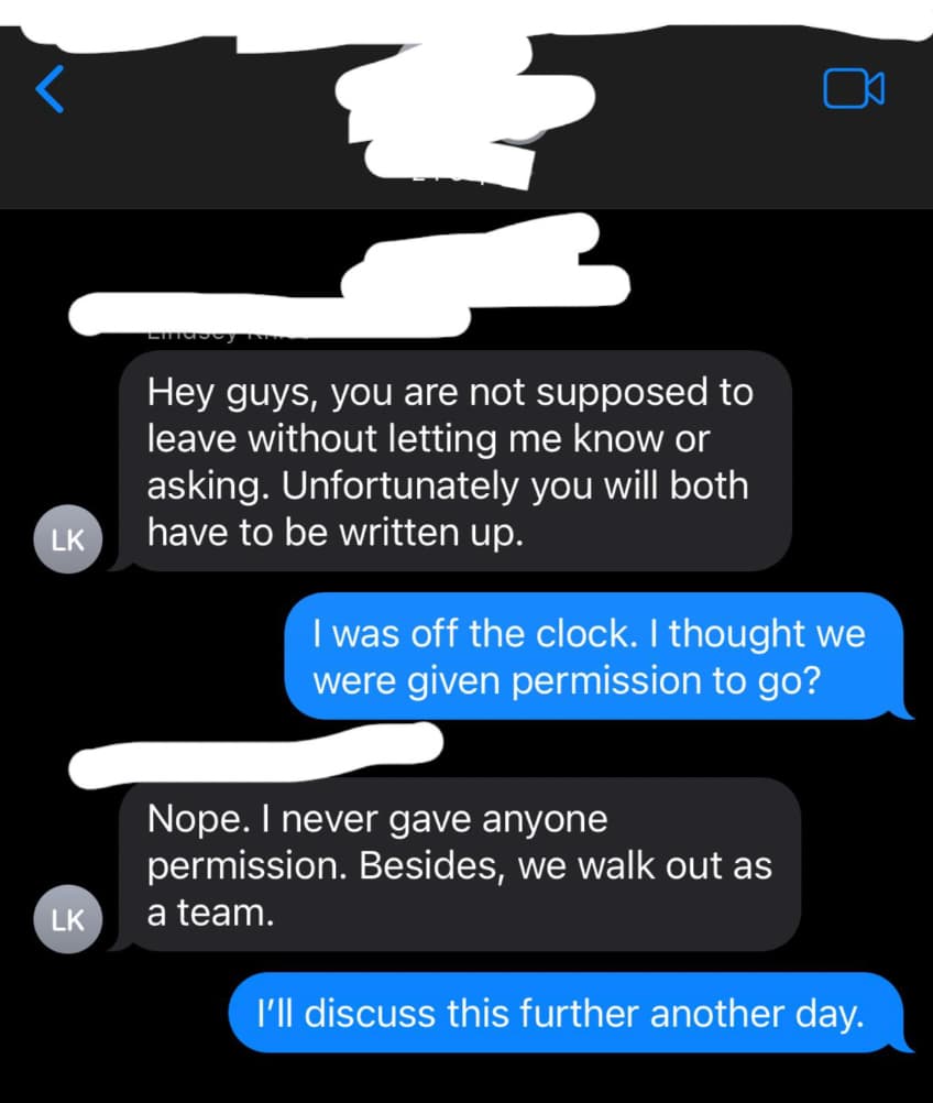 screenshot - Lk Lk Hey guys, you are not supposed to leave without letting me know or asking. Unfortunately you will both have to be written up. I was off the clock. I thought we were given permission to go? Nope. I never gave anyone permission. Besides, 